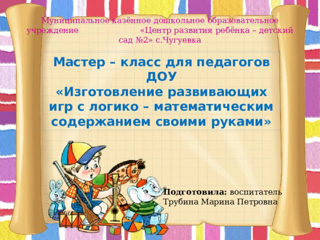 Муниципальное казённое дошкольное образовательное учреждение «Центр развития ребёнка – детский сад №2» с.Чугуевка Мастер – класс для педагогов ДОУ «Изготовление развивающих игр с логико – математическим содержанием своими руками» Подготовила: воспитатель Трубина Марина Петровна 