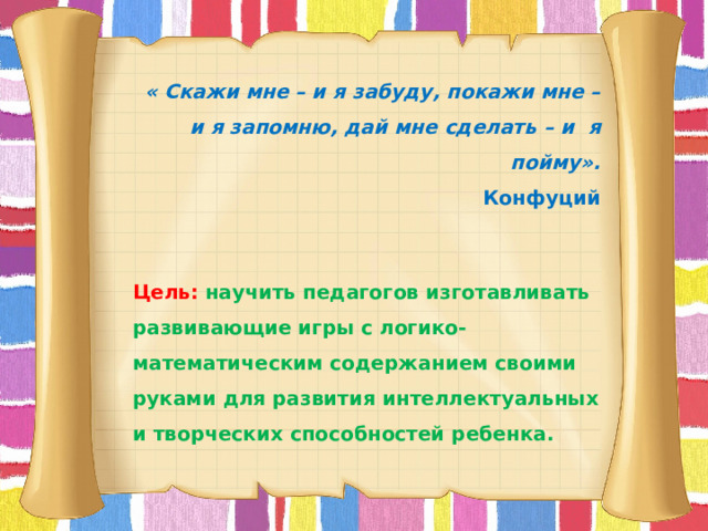  « Скажи мне – и я забуду, покажи мне – и я запомню, дай мне сделать – и я пойму». Конфуций Цель:  научить педагогов изготавливать развивающие игры с логико-математическим содержанием своими руками для развития интеллектуальных и творческих способностей ребенка. 