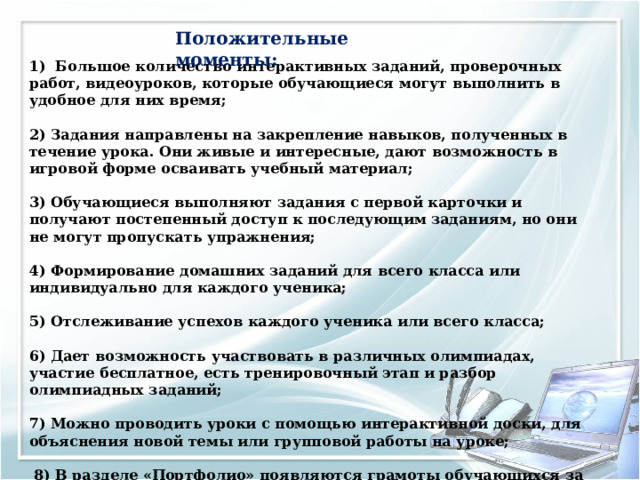 Положительные моменты : 1) Большое количество интерактивных заданий, проверочных работ, видеоуроков, которые обучающиеся могут выполнить в удобное для них время;  2) Задания направлены на закрепление навыков, полученных в течение урока. Они живые и интересные, дают возможность в игровой форме осваивать учебный материал;   3) Обучающиеся выполняют задания с первой карточки и получают постепенный доступ к последующим заданиям, но они не могут пропускать упражнения;  4) Формирование домашних заданий для всего класса или индивидуально для каждого ученика;  5) Отслеживание успехов каждого ученика или всего класса;  6) Дает возможность участвовать в различных олимпиадах, участие бесплатное, есть тренировочный этап и разбор олимпиадных заданий;  7) Можно проводить уроки с помощью интерактивной доски, для объяснения новой темы или групповой работы на уроке;   8) В разделе «Портфолио» появляются грамоты обучающихся за участие в олимпиадах и прохождение образовательной программы.      