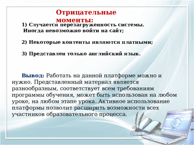    1) Случается перезагруженность системы.  Иногда невозможно войти на сайт;  2) Некоторые контенты являются платными;  3) Представлен только английский язык.    Вывод: Работать на данной платформе можно и нужно. Представленный материал является разнообразным, соответствует всем требованиям программы обучения, может быть использован на любом уроке, на любом этапе урока. Активное использование платформы позволит расширить возможности всех участников образовательного процесса.        Отрица тельные моменты : 