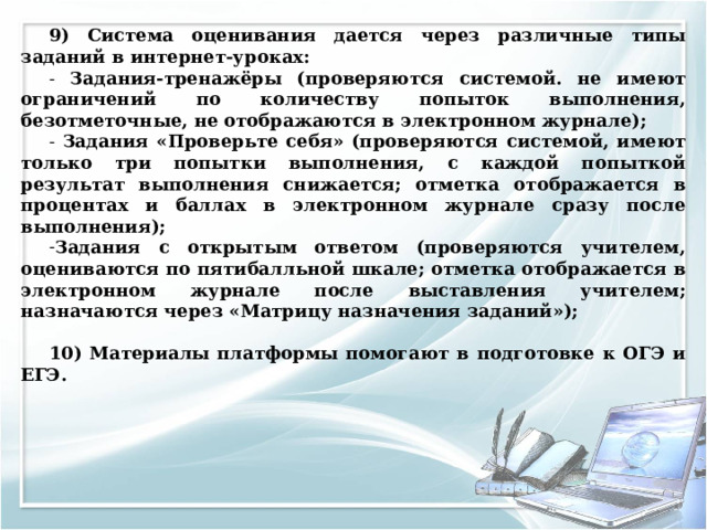 9) Система оценивания дается через различные типы заданий в интернет-уроках: - Задания-тренажёры (проверяются системой. не имеют ограничений по количеству попыток выполнения, безотметочные, не отображаются в электронном журнале); - Задания «Проверьте себя» (проверяются системой, имеют только три попытки выполнения, с каждой попыткой результат выполнения снижается; отметка отображается в процентах и баллах в электронном журнале сразу после выполнения); Задания с открытым ответом (проверяются учителем, оцениваются по пятибалльной шкале; отметка отображается в электронном журнале после выставления учителем; назначаются через «Матрицу назначения заданий»);  10) Материалы платформы помогают в подготовке к ОГЭ и ЕГЭ.  
