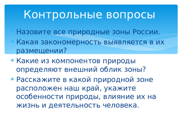 Контрольные вопросы Назовите все природные зоны России. Какая закономерность выявляется в их размещении? Какие из компонентов природы определяют внешний облик зоны? Расскажите в какой природной зоне расположен наш край, укажите особенности природы, влияние их на жизнь и деятельность человека. 