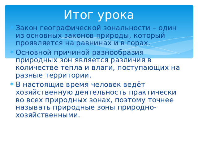 Итог урока Закон географической зональности – один из основных законов природы, который проявляется на равнинах и в горах. Основной причиной разнообразия природных зон является различия в количестве тепла и влаги, поступающих на разные территории. В настоящие время человек ведёт хозяйственную деятельность практически во всех природных зонах, поэтому точнее называть природные зоны природно-хозяйственными. 