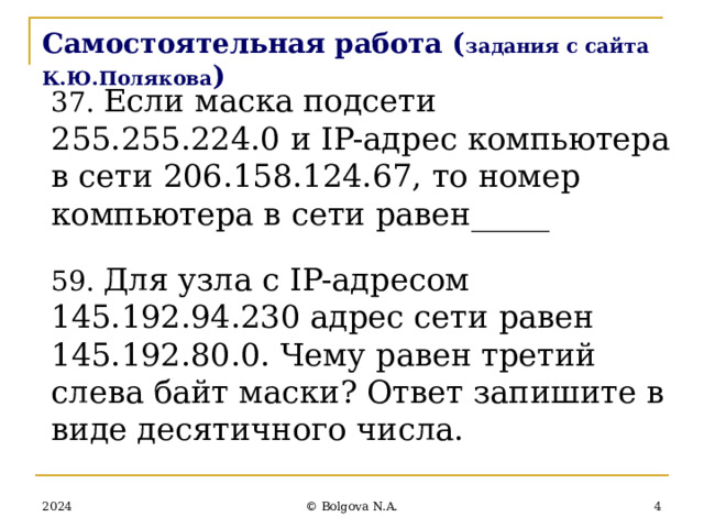 Самостоятельная работа ( задания с сайта К.Ю.Полякова ) 37. Если маска подсети 255.255.224.0 и IP-адрес компьютера в сети 206.158.124.67, то номер компьютера в сети равен_____ 59. Для узла с IP-адресом 145.192.94.230 адрес сети равен 145.192.80.0. Чему равен третий слева байт маски? Ответ запишите в виде десятичного числа. 2024  © Bolgova N.A. 