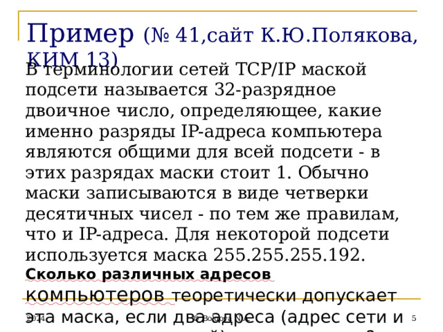 Пример  (№ 41,сайт К.Ю.Полякова, КИМ 13) В терминологии сетей TCP/IP маской подсети называется 32-разрядное двоичное число, определяющее, какие именно разряды IP-адреса компьютера являются общими для всей подсети - в этих разрядах маски стоит 1. Обычно маски записываются в виде четверки десятичных чисел - по тем же правилам, что и IP-адреса. Для некоторой подсети используется маска 255.255.255.192. Сколько различных адресов компьютеров теоретически допускает эта маска, если два адреса (адрес сети и широковещательный) не используют? 2024  © Bolgova N.A. 