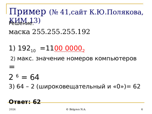 Пример  (№ 41,сайт К.Ю.Полякова, КИМ 13) Решение: маска 255.255.255.192 1) 192 10 =11 00 0000 2  2) макс. значение номеров компьютеров = 2 6 = 64 3) 64 – 2 (широковещательный и «0»)= 62 Ответ: 62 2024  © Bolgova N.A. 
