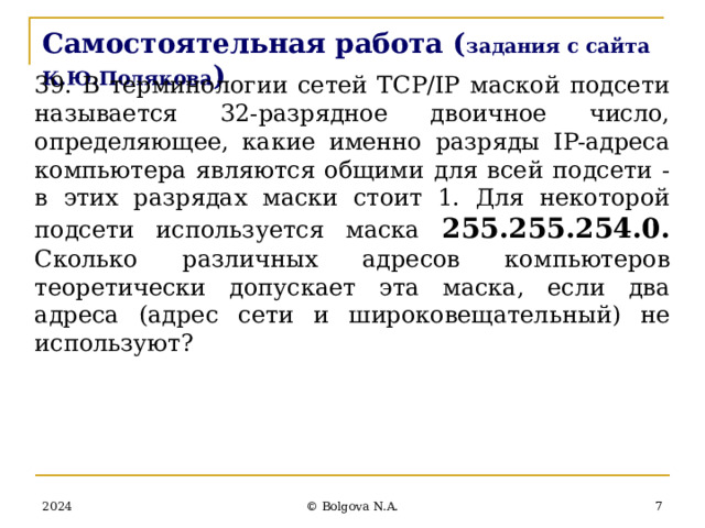 Самостоятельная работа ( задания с сайта К.Ю.Полякова ) 39. В терминологии сетей TCP/IP маской подсети называется 32-разрядное двоичное число, определяющее, какие именно разряды IP-адреса компьютера являются общими для всей подсети - в этих разрядах маски стоит 1. Для некоторой подсети используется маска 255.255.254.0. Сколько различных адресов компьютеров теоретически допускает эта маска, если два адреса (адрес сети и широковещательный) не используют?        2024  © Bolgova N.A. 
