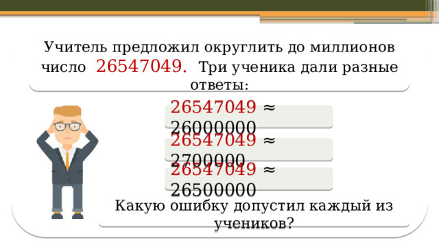 Учитель предложил округлить до миллионов число 26547049. Три ученика дали разные ответы: 26547049 ≈ 26000000 26547049 ≈ 2700000 26547049 ≈ 26500000 Какую ошибку допустил каждый из учеников?  