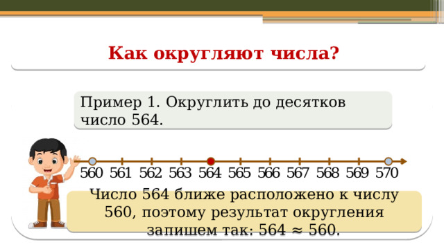 Как округляют числа? Пример 1. Округлить до десятков число 564. Число 564 ближе расположено к числу 560, поэтому результат округления запишем так: 564 ≈ 560.  
