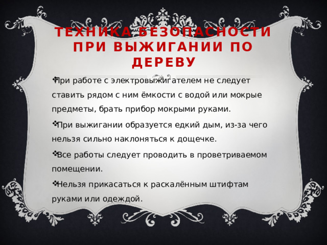 Техника безопасности при выжигании по дереву При работе с электровыжигателем не следует ставить рядом с ним ёмкости с водой или мокрые предметы, брать прибор мокрыми руками. -При выжигании образуется едкий дым, из-за чего нельзя сильно наклоняться к дощечке. -Все работы следует проводить в проветриваемом помещении. -Нельзя прикасаться к раскалённым штифтам руками или одеждой. 