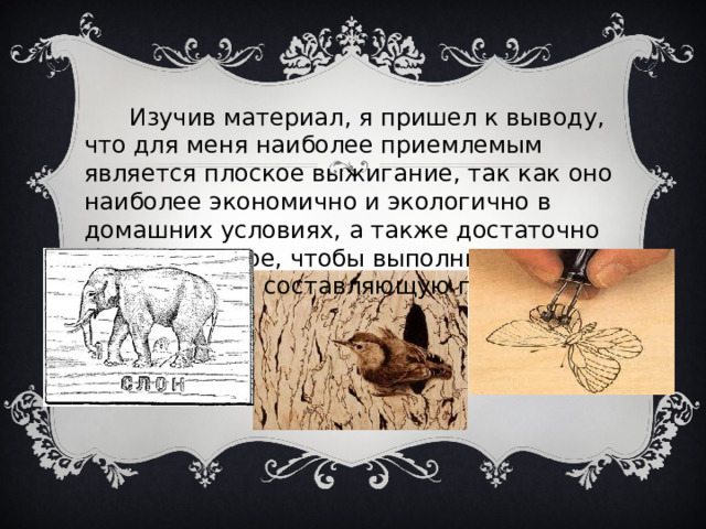  Изучив материал, я пришел к выводу, что для меня наиболее приемлемым является плоское выжигание, так как оно наиболее экономично и экологично в домашних условиях, а также достаточно выразительное, чтобы выполнить эстетическую составляющую проекта. 