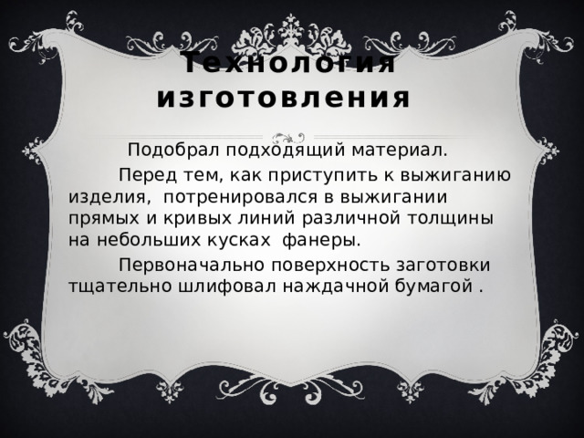 Технология изготовления  Подобрал подходящий материал.  Перед тем, как приступить к выжиганию изделия, потренировался в выжигании  прямых и кривых линий различной толщины на небольших кусках фанеры.  Первоначально поверхность заготовки тщательно шлифовал наждачной бумагой . 