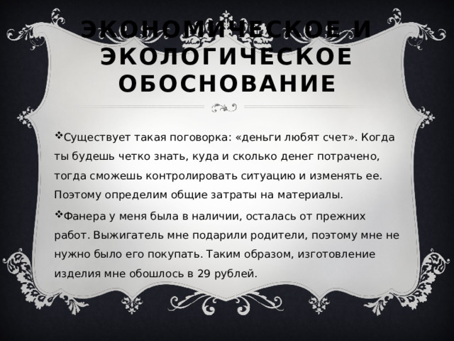Экономическое и экологическое обоснование Существует такая поговорка: «деньги любят счет». Когда ты будешь четко знать, куда и сколько денег потрачено, тогда сможешь контролировать ситуацию и изменять ее. Поэтому определим общие затраты на материалы. Фанера у меня была в наличии, осталась от прежних работ. Выжигатель мне подарили родители, поэтому мне не нужно было его покупать. Таким образом, изготовление изделия мне обошлось в 29 рублей. 