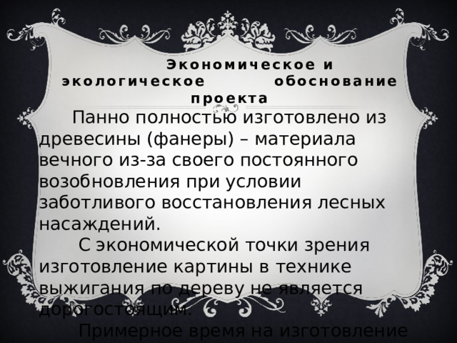  Экономическое и экологическое обоснование проекта    Панно полностью изготовлено из древесины (фанеры) – материала вечного из-за своего постоянного возобновления при условии заботливого восстановления лесных насаждений.  С экономической точки зрения изготовление картины в технике выжигания по дереву не является дорогостоящим.  Примерное время на изготовление одной картины – 4 часа. 