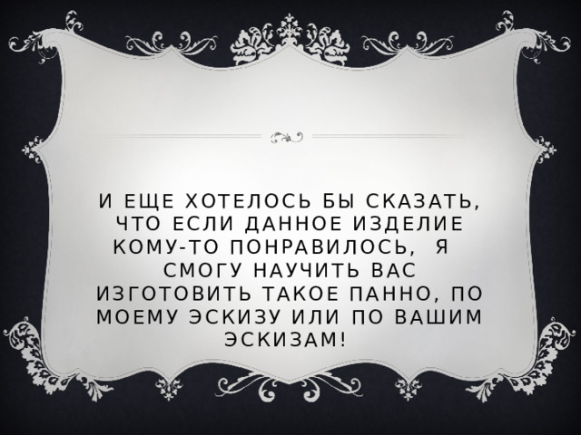 И еще хотелось бы сказать, что если данное изделие кому-то понравилось, я смогу научить вас изготовить такое панно, по моему эскизу или по вашим эскизам!  