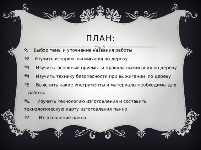 План: 1 Выбор темы и уточнение названия работы 2. Изучить историю выжигания по дереву 3. Изучить основные приемы и правила выжигания по дереву 4 Изучить технику безопасности при выжигании по дереву 5 Выяснить какие инструменты и материалы необходимы для работы 6. Изучить технологию изготовления и составить технологическую карту изготовления панно 7 Изготовление панно 