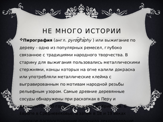 Не много истории Пирография  (англ.  pyrography  ) или выжигание по дереву - одно из популярных ремесел, глубоко связанное с традициями народного творчества. В старину для выжигания пользовались металлическими стержнями, концы которых на огне калили докрасна или употребляли металлические клейма с выгравированным по мотивам народной резьбы рельефным узором. Самые древние деревянные сосуды обнаружены при раскопках в Перу и датируются 700 годом до Рождества Христова. В Европе в Средневековье, а затем в 18 и 19 веках широкое распространение получило декорирование мебели, утвари, игрушек. Лишь в 1970 году появились электрические приборы, которыми мы пользуемся и до сих пор. 