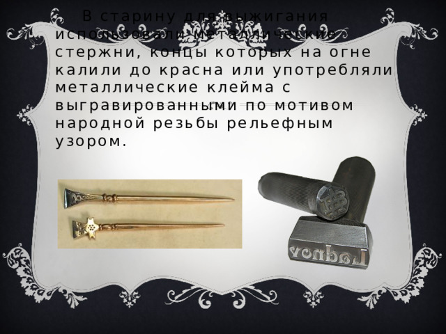  В старину для выжигания использовали металлические стержни, концы которых на огне калили до красна или употребляли металлические клейма с выгравированными по мотивом народной резьбы рельефным узором. 