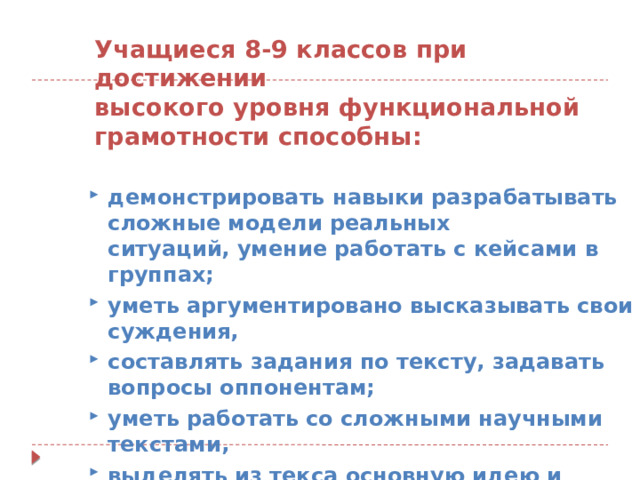 Учащиеся 8-9 классов при достижении высокого уровня функциональной грамотности способны:  демонстрировать навыки разрабатывать сложные модели реальных ситуаций, умение работать с кейсами в группах;  уметь аргументировано высказывать свои суждения,  составлять задания по тексту, задавать вопросы оппонентам;  уметь работать со сложными научными текстами,  выделять из текса основную идею и применять знания на практике. 