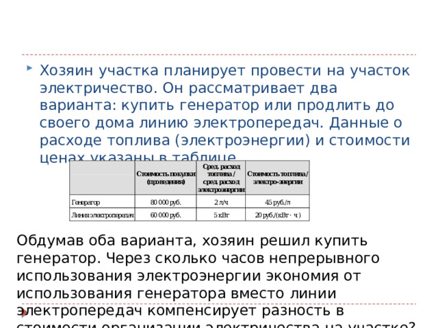 Хозяин участка планирует провести на участок электричество. Он рассматривает два варианта: купить генератор или продлить до своего дома линию электропередач. Данные о расходе топлива (электроэнергии) и стоимости ценах указаны в таблице. Хозяин участка планирует провести на участок электричество. Он рассматривает два варианта: купить генератор или продлить до своего дома линию электропередач. Данные о расходе топлива (электроэнергии) и стоимости ценах указаны в таблице. Обдумав оба варианта, хозяин решил купить генератор. Через сколько часов непрерывного использования электроэнергии экономия от использования генератора вместо линии электропередач компенсирует разность в стоимости организации электричества на участке? 