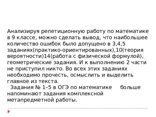 Анализируя репетиционную работу по математике в 9 классе, можно сделать вывод, что наибольшее количество ошибок было допущено в 3,4,5 заданиях(практико-ориентированных),10(теория вероятности)14(работа с физической формулой), геометрические задания. И к выполнению 2 части не приступил никто. Во всех этих заданиях необходимо прочесть, осмыслить и выделить главное из текста.  Задания № 1–5 в ОГЭ по математике больше напоминают задания комплексной метапредметной работы. 