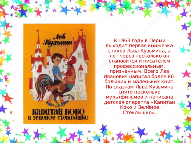 В 1963 году в Перми выходит первая книжечка стихов Льва Кузьмина, а лет через несколько он становится и писателем профессиональным, признанным. Всего Лев Иванович написал более 80 больших и маленьких книг. По сказкам Льва Кузьмина снято несколько мультфильмов и написана детская оперетта «Капитан Коко и Зелёное Стёклышко». 