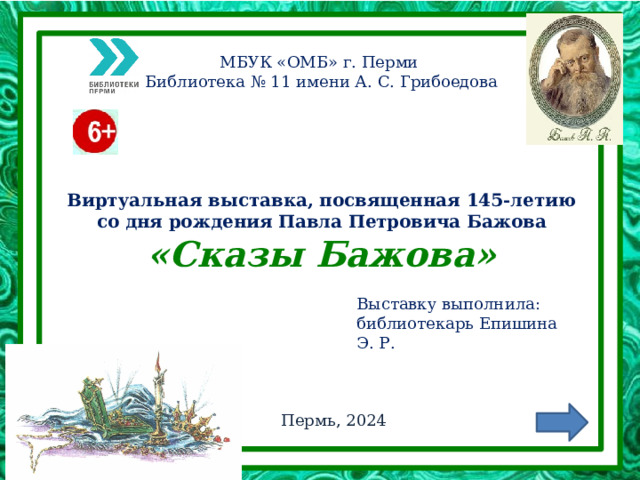 МБУК «ОМБ» г. Перми Библиотека № 11 имени А. С. Грибоедова Виртуальная выставка, посвященная 145-летию со дня рождения Павла Петровича Бажова  «Сказы Бажова» Выставку выполнила: библиотекарь Епишина Э. Р. Пермь, 2024 