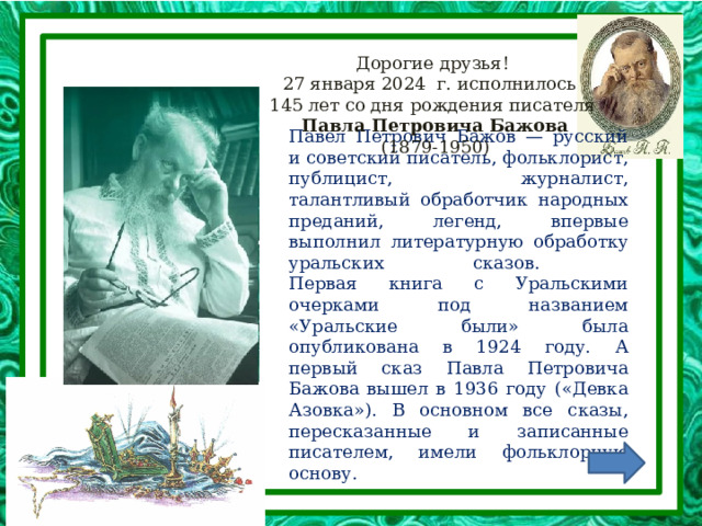Дорогие друзья!  27 января 2024 г. исполнилось  145 лет со дня рождения писателя   Павла Петровича Бажова   (1879-1950)    Павел Петрович Бажов — русский и советский писатель, фольклорист, публицист, журналист, талантливый обработчик народных преданий, легенд, впервые выполнил литературную обработку уральских сказов.  Первая книга с Уральскими очерками под названием «Уральские были» была опубликована в 1924 году. А первый сказ Павла Петровича Бажова вышел в 1936 году («Девка Азовка»). В основном все сказы, пересказанные и записанные писателем, имели фольклорную основу.   