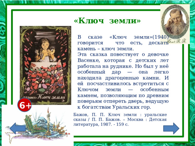 «Ключ земли» В сказе «Ключ земли»(1940) говорится что есть, дескать камень – ключ земли. Эта сказка повествует о девочке Васенке, которая с детских лет работала на руднике. Но был у неё особенный дар — она легко находила драгоценные камни. И ей посчастливилось встретиться с Ключом земли — особенным камнем, позволяющим по древним поверьям отпереть дверь, ведущую к богатствам Уральских гор. 6+ Бажов, П. П. Ключ земли : уральские сказы / П. П. Бажов. – Москва : Детская литература, 1987. - 159 с. 