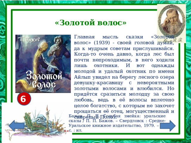 «Золотой волос» Главная мысль сказки «Золотой волос» (1939) - своей головой думай, да к мудрым советам прислушивайся. Когда-то очень давно, когда лес был почти непроходимым, в него ходили лишь охотники. И вот однажды молодой и удалый охотник по имени Айлып увидел на берегу лесного озера девушку-красавицу с невероятными золотыми волосами и влюбился. Но придётся сразиться молодцу за свою любовь, ведь в её волосы вплетено целое богатство, с которым не захочет прощаться её отец, могущественный и свирепый Полоз. 6+ Бажов, П. П. Голубая змейка: уральские сказы / П. П. Бажов. – Свердловск : Средне-Уральское книжное издательство, 1979. – 15 с. : ил. 