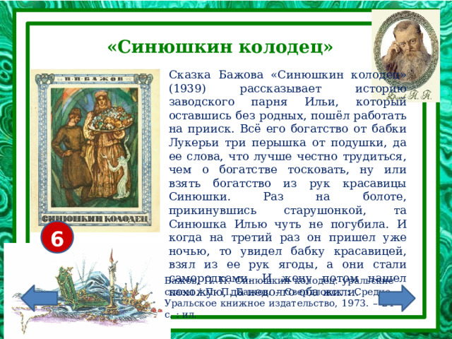 «Синюшкин колодец» Сказка Бажова «Синюшкин колодец» (1939) рассказывает историю заводского парня Ильи, который оставшись без родных, пошёл работать на прииск. Всё его богатство от бабки Лукерьи три перышка от подушки, да ее слова, что лучше честно трудиться, чем о богатстве тосковать, ну или взять богатство из рук красавицы Синюшки. Раз на болоте, прикинувшись старушонкой, та Синюшка Илью чуть не погубила. И когда на третий раз он пришел уже ночью, то увидел бабку красавицей, взял из ее рук ягоды, а они стали самородками. И жену потом нашел похожую, да недолго оба жили. 6+ Бажов, П. П. Синюшкин колодец: уральские сказы / П. П. Бажов. – Свердловск : Средне-Уральское книжное издательство, 1973. – 24 с. : ил. 