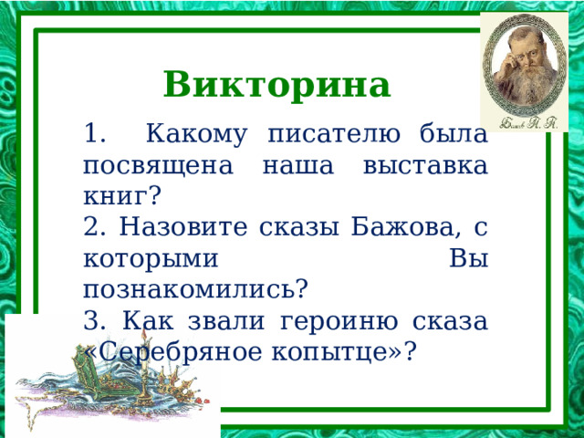 Викторина 1. Какому писателю была посвящена наша выставка книг? 2. Назовите сказы Бажова, с которыми Вы познакомились? 3. Как звали героиню сказа «Серебряное копытце»? 