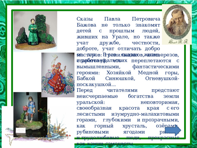 Сказы Павла Петровича Бажова не только знакомят детей с прошлым людей, живших на Урале, но также учат дружбе, честности, доброте, учат отличать добро от зла. В его сказах жизнь и работа уральских мастеров: гранильщиков, камнерезов, старателей, что переплетаются с вымышленными, фантастическими героями: Хозяйкой Медной горы, Бабкой Синюшкой, Огневушкой-поскакушкой... Перед читателями предстают неисчерпаемые богатства земли уральской: неповторимая, своеобразная красота края с его лесистыми изумрудно-малахитовыми горами, глубокими и прозрачными, как горный хрусталь, озёрами, рубиновыми ягодами рябины и трудолюбивые люди, прекрасные как камни-самоцветы. 