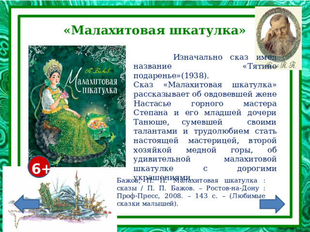 «Малахитовая шкатулка»  Изначально сказ имел название «Тятино подаренье»(1938). Сказ «Малахитовая шкатулка» рассказывает об овдовевшей жене Настасье горного мастера Степана и его младшей дочери Танюше, сумевшей своими талантами и трудолюбием стать настоящей мастерицей, второй хозяйкой медной горы, об удивительной малахитовой шкатулке с дорогими украшениями. 6+ Бажов, П. П. Малахитовая шкатулка : сказы / П. П. Бажов. – Ростов-на-Дону : Проф-Пресс, 2008. – 143 с. – (Любимые сказки малышей). 