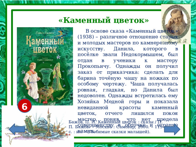 «Каменный цветок»  В основе сказа «Каменный цветок» (1938) – различное отношение старых и молодых мастеров по камнерезному искусству. Данила, которого в посёлке звали Недокормышем, был отдан в ученики к мастеру Прокопьичу. Однажды он получил заказ от приказчика: сделать для барина точёную чашу на ножках по особому чертежу. Чаша получалась ровная, гладкая, но Данила был недоволен. Однажды встретилась ему Хозяйка Медной горы и показала невиданной красоты каменный цветок, отчего лишился покоя мастер, поняв, что нет предела совершенству в обточке и огранке камня. 6+ Бажов, П. П. Каменный цветок : сказы / П. П. Бажов. – Москва : Самовар, 2000. – 119 с. : ил. – (Любимые сказки малышей). 