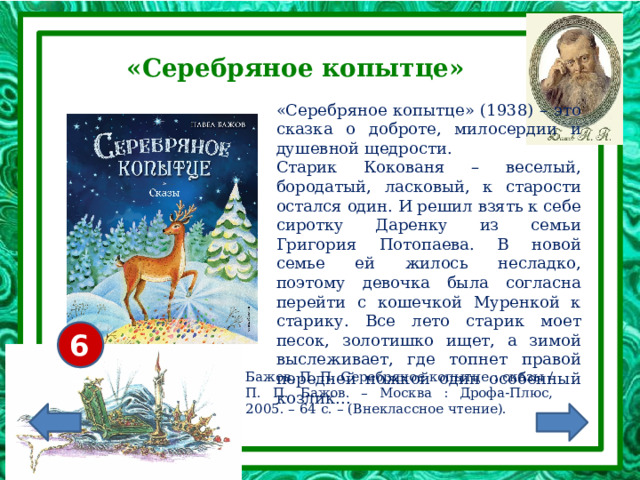 «Серебряное копытце» «Серебряное копытце» (1938) – это сказка о доброте, милосердии и душевной щедрости. Старик Кокованя – веселый, бородатый, ласковый, к старости остался один. И решил взять к себе сиротку Даренку из семьи Григория Потопаева. В новой семье ей жилось несладко, поэтому девочка была согласна перейти с кошечкой Муренкой к старику. Все лето старик моет песок, золотишко ищет, а зимой выслеживает, где топнет правой передней ножкой один особенный козлик... 6+ Бажов, П. П. Серебряное копытце : сказы / П. П. Бажов. – Москва : Дрофа-Плюс, 2005. – 64 с. – (Внеклассное чтение).  