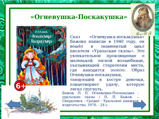 «Огневушка-Поскакушка» Сказ «Огневушка-поскакушка» Бажова написан в 1940 году, он вошёл в знаменитый цикл писателя «Уральские сказы». Это увлекательное произведение о маленькой лесной волшебнице, указывающей старателям места, где находится золото. Образ Огневушки-поскакушки, танцующей в костре девочки, олицетворяет удачу, которую легко спугнуть. 6+ Бажов, П. П. Огневушка-Поскакушка : уральские сказы / П. П. Бажов. – Свердловск : Средне - Уральское книжное издательство, 1976. - 24 с. 