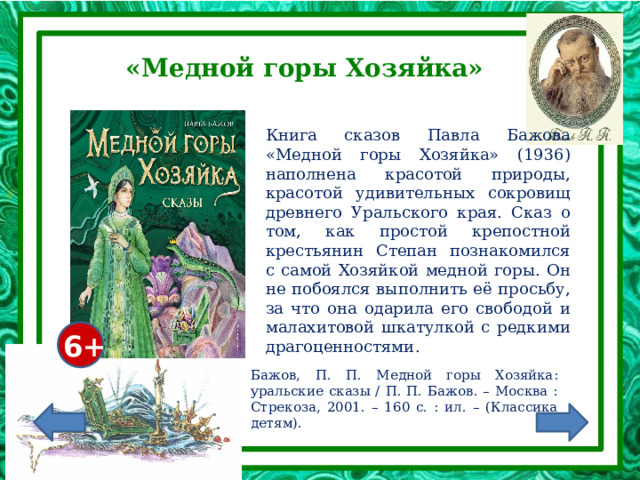 «Медной горы Хозяйка» Книга сказов Павла Бажова «Медной горы Хозяйка» (1936) наполнена красотой природы, красотой удивительных сокровищ древнего Уральского края. Сказ о том, как простой крепостной крестьянин Степан познакомился с самой Хозяйкой медной горы. Он не побоялся выполнить её просьбу, за что она одарила его свободой и малахитовой шкатулкой с редкими драгоценностями. 6+ Бажов, П. П. Медной горы Хозяйка: уральские сказы / П. П. Бажов. – Москва : Стрекоза, 2001. – 160 с. : ил. – (Классика детям). 