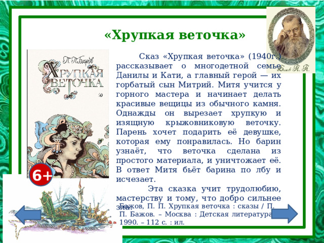 «Хрупкая веточка»  Сказ «Хрупкая веточка» (1940г.) рассказывает о многодетной семье Данилы и Кати, а главный герой — их горбатый сын Митрий. Митя учится у горного мастера и начинает делать красивые вещицы из обычного камня. Однажды он вырезает хрупкую и изящную крыжовниковую веточку. Парень хочет подарить её девушке, которая ему понравилась. Но барин узнаёт, что веточка сделана из простого материала, и уничтожает её. В ответ Митя бьёт барина по лбу и исчезает.  Эта сказка учит трудолюбию, мастерству и тому, что добро сильнее зла. 6+ Бажов, П. П. Хрупкая веточка : сказы / П. П. Бажов. – Москва : Детская литература, 1990. – 112 с. : ил. 