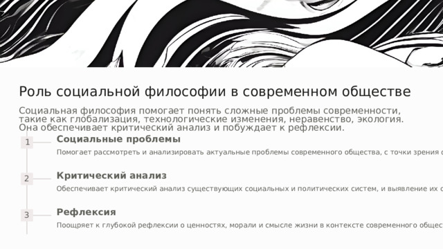 Роль социальной философии в современном обществе Социальная философия помогает понять сложные проблемы современности, такие как глобализация, технологические изменения, неравенство, экология. Она обеспечивает критический анализ и побуждает к рефлексии. Социальные проблемы 1 Помогает рассмотреть и анализировать актуальные проблемы современного общества, с точки зрения философии. Критический анализ 2 Обеспечивает критический анализ существующих социальных и политических систем, и выявление их слабых сторон. Рефлексия 3 Поощряет к глубокой рефлексии о ценностях, морали и смысле жизни в контексте современного общества. 