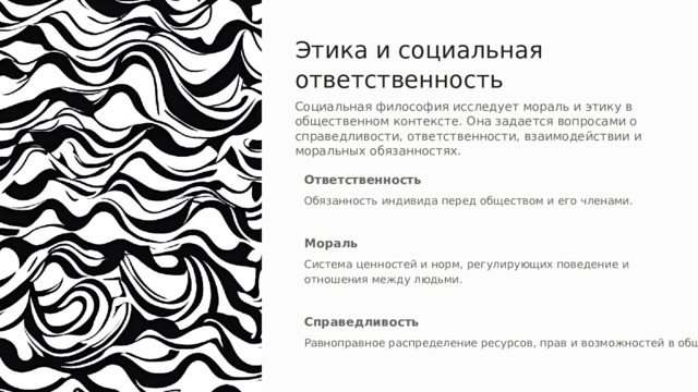 Этика и социальная ответственность Социальная философия исследует мораль и этику в общественном контексте. Она задается вопросами о справедливости, ответственности, взаимодействии и моральных обязанностях. Ответственность Обязанность индивида перед обществом и его членами. Мораль Система ценностей и норм, регулирующих поведение и отношения между людьми. Справедливость Равноправное распределение ресурсов, прав и возможностей в обществе. 