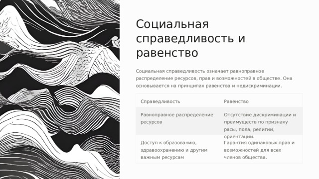 Социальная справедливость и равенство Социальная справедливость означает равноправное распределение ресурсов, прав и возможностей в обществе. Она основывается на принципах равенства и недискриминации. Справедливость Равенство Равноправное распределение ресурсов Отсутствие дискриминации и преимуществ по признаку расы, пола, религии, ориентации. Доступ к образованию, здравоохранению и другим важным ресурсам Гарантия одинаковых прав и возможностей для всех членов общества. 