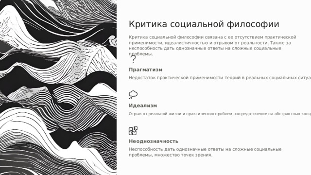 Критика социальной философии Критика социальной философии связана с ее отсутствием практической применимости, идеалистичностью и отрывом от реальности. Также за неспособность дать однозначные ответы на сложные социальные проблемы. Прагматизм Недостаток практической применимости теорий в реальных социальных ситуациях. Идеализм Отрыв от реальной жизни и практических проблем, сосредоточение на абстрактных концепциях. Неоднозначность Неспособность дать однозначные ответы на сложные социальные проблемы, множество точек зрения. 