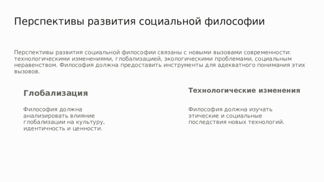 Перспективы развития социальной философии Перспективы развития социальной философии связаны с новыми вызовами современности: технологическими изменениями, глобализацией, экологическими проблемами, социальным неравенством. Философия должна предоставить инструменты для адекватного понимания этих вызовов. Технологические изменения Глобализация Философия должна анализировать влияние глобализации на культуру, идентичность и ценности. Философия должна изучать этические и социальные последствия новых технологий. 