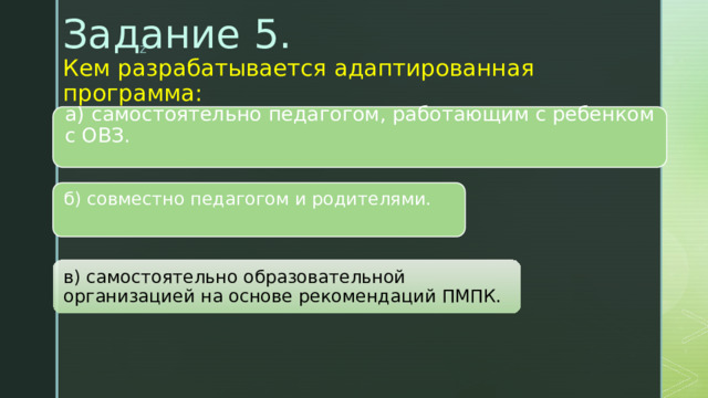 Задание 5.  Кем разрабатывается адаптированная программа:    а) самостоятельно педагогом, работающим с ребенком с ОВЗ.   б) совместно педагогом и родителями.   в) самостоятельно образовательной организацией на основе рекомендаций ПМПК. 