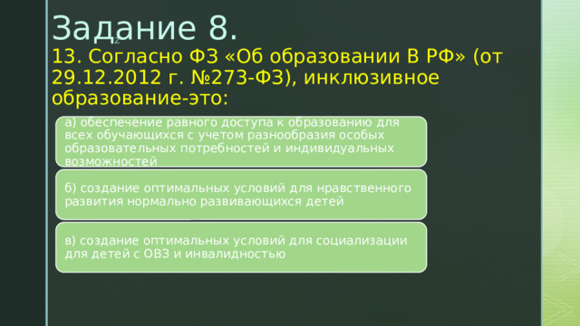 Задание 8.  13. Согласно ФЗ «Об образовании В РФ» (от 29.12.2012 г. №273-ФЗ), инклюзивное образование-это:   а) обеспечение равного доступа к образованию для всех обучающихся с учетом разнообразия особых образовательных потребностей и индивидуальных возможностей б) создание оптимальных условий для нравственного развития нормально развивающихся детей в) создание оптимальных условий для социализации для детей с ОВЗ и инвалидностью 