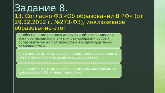 Задание 8.  13. Согласно ФЗ «Об образовании В РФ» (от 29.12.2012 г. №273-ФЗ), инклюзивное образование-это:   а) обеспечение равного доступа к образованию для всех обучающихся с учетом разнообразия особых образовательных потребностей и индивидуальных возможностей б) создание оптимальных условий для нравственного развития нормально развивающихся детей в) создание оптимальных условий для социализации для детей с ОВЗ и инвалидностью 