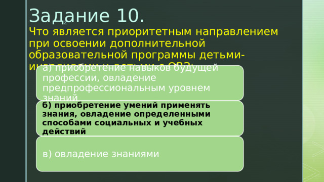 Задание 10.  Что является приоритетным направлением при освоении дополнительной образовательной программы детьми-инвалидами и детьми с ОВЗ:    а) приобретение навыков будущей профессии, овладение предпрофессиональным уровнем знаний б) приобретение умений применять знания, овладение определенными способами социальных и учебных действий в) овладение знаниями 
