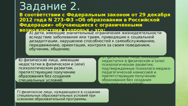 Задание 2.   В соответствии с Федеральным законом от 29 декабря 2012 года N 273-ФЗ «Об образовании в Российской Федерации» обучающиеся с ограниченными возможностями здоровья – это:     А) дети, имеющие значительные ограничения жизнедеятельности вследствие заболевания или травм, приводящие к социальной дезадаптации, нарушению способностей к самообслуживанию, передвижению, ориентации, контроля за своим поведением, обучению, общению;   В) физические лица, имеющие недостатки в физическом и (или) психологическом развитии, подтвержденные психолого-медико-педагогической комиссией и препятствующие получению образования без создания специальных условий; Б) физические лица, имеющие недостатки в физическом и (или) психологическом развитии, препятствующие получению образования без создания специальных условий; Г) физическое лицо, нуждающееся в создании специальных образовательных условий при освоении образовательной программы. 