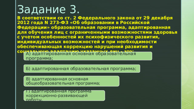 Задание 3.   В соответствии со ст. 2 Федерального закона от 29 декабря 2012 года N 273-ФЗ «Об образовании в Российской Федерации» образовательная программа, адаптированная для обучения лиц с ограниченными возможностями здоровья с учетом особенностей их психофизического развития, индивидуальных возможностей и при необходимости обеспечивающая коррекцию нарушений развития и социальную адаптацию указанных лиц - это:   А) адаптированная основная образовательная программа; Б) адаптированная образовательная программа; В) адаптированная основная общеобразовательная программа; Г) адаптированная программа коррекционно-развивающей работы. 